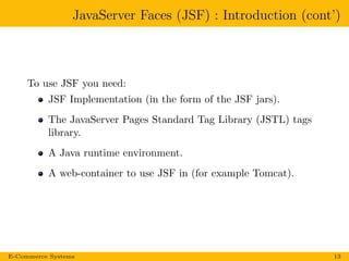 JavaServer Faces (JSF) : Introduction (cont’)
To use JSF you need:
JSF Implementation (in the form of the JSF jars).
The JavaServer Pages Standard Tag Library (JSTL) tags
library.
A Java runtime environment.
A web-container to use JSF in (for example Tomcat).
E-Commerce Systems 13
 