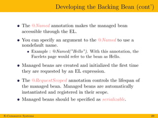 Developing the Backing Bean (cont’)
The @Named annotation makes the managed bean
accessible through the EL.
You can specify an argument to the @Named to use a
nondefault name.
Example : @Named(”Hello”). With this annotation, the
Facelets page would refer to the bean as Hello.
Managed beans are created and initialized the ﬁrst time
they are requested by an EL expression.
The @RequestScoped annotation controls the lifespan of
the managed bean. Managed beans are automatically
instantiated and registered in their scope.
Managed beans should be speciﬁed as serializable.
E-Commerce Systems 29
 