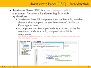 JavaServer Faces (JSF) : Introduction
JavaServer Faces (JSF) is a user interface (GUI)
component framework for developing Java web
applications.
JavaServer Faces UI components are conﬁgurable, reusable
elements that compose the user interfaces of JavaServer
Faces applications.
A component can be simple, such as a button, or can be
compound, such as a table, composed of multiple
components.
(For more information about HTML Tag Library Tags, return to page 164 from :
The Java EE 7 Tutorial).
E-Commerce Systems 3
 