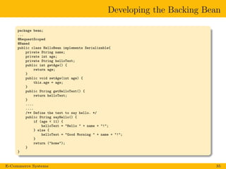 Developing the Backing Bean
package bean;
...
@RequestScoped
@Named
public class HelloBean implements Serializable{
private String name;
private int age;
private String helloText;
public int getAge() {
return age;
}
public void setAge(int age) {
this.age = age;
}
public String getHelloText() {
return helloText;
}
....
....
/** Define the text to say hello. */
public String sayHello() {
if (age < 11) {
helloText = "Hello " + name + "!";
} else {
helloText = "Good Morning " + name + "!";
}
return ("home");
}
}
E-Commerce Systems 35
 
