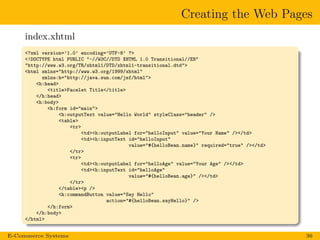 Creating the Web Pages
index.xhtml
<?xml version=’1.0’ encoding=’UTF-8’ ?>
<!DOCTYPE html PUBLIC "-//W3C//DTD XHTML 1.0 Transitional//EN"
"http://www.w3.org/TR/xhtml1/DTD/xhtml1-transitional.dtd">
<html xmlns="http://www.w3.org/1999/xhtml"
xmlns:h="http://java.sun.com/jsf/html">
<h:head>
<title>Facelet Title</title>
</h:head>
<h:body>
<h:form id="main">
<h:outputText value="Hello World" styleClass="header" />
<table>
<tr>
<td><h:outputLabel for="helloInput" value="Your Name" /></td>
<td><h:inputText id="helloInput"
value="#{helloBean.name}" required="true" /></td>
</tr>
<tr>
<td><h:outputLabel for="helloAge" value="Your Age" /></td>
<td><h:inputText id="helloAge"
value="#{helloBean.age}" /></td>
</tr>
</table><p />
<h:commandButton value="Say Hello"
action="#{helloBean.sayHello}" />
</h:form>
</h:body>
</html>
E-Commerce Systems 36
 