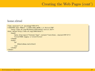 Creating the Web Pages (cont’)
home.xhtml
<?xml version="1.0" encoding="UTF-8"?>
<!DOCTYPE html PUBLIC "-//W3C//DTD XHTML 1.0 Strict//EN"
"http://www.w3.org/TR/xhtml1/DTD/xhtml1-strict.dtd">
<html xmlns="http://www.w3.org/1999/xhtml">
<head>
<meta http-equiv="Content-Type" content="text/html; charset=UTF-8"/>
<title>TODO supply a title</title>
</head>
<body>
<p>
#{helloBean.helloText}
</p>
</body>
</html>
E-Commerce Systems 37
 