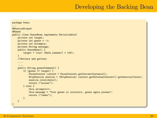 Developing the Backing Bean
package bean;
...
@SessionScoped
@Named
public class GuessBean implements Serializable{
private int target;
private int guess = -1;
private int attempts;
private String message;
public GuessBean() {
target = (int) (Math.random() * 100);
}
//Setters and getters
....
....
public String guessCommand() {
if (guess == target) {
FacesContext context = FacesContext.getCurrentInstance();
HttpSession session = (HttpSession) context.getExternalContext().getSession(false);
session.invalidate();
return ("sucess");
} else {
this.attempts++;
this.message = "Your guess is incorrect, guess again please";
return ("index");
}
}
}
E-Commerce Systems 39
 