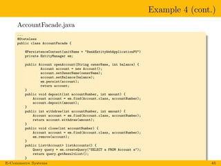 Example 4 (cont.)
AccountFacade.java
...
@Stateless
public class AccountFacade {
@PersistenceContext(unitName = "BankEntityWebApplicationPU")
private EntityManager em;
public Account openAccount(String ownerName, int balance) {
Account account = new Account();
account.setOwnerName(ownerName);
account.setBalance(balance);
em.persist(account);
return account;
}
public void deposit(int accountNumber, int amount) {
Account account = em.find(Account.class, accountNumber);
account.deposit(amount);
}
public int withdraw(int accountNumber, int amount) {
Account account = em.find(Account.class, accountNumber);
return account.withdraw(amount);
}
public void close(int accountNumber) {
Account account = em.find(Account.class, accountNumber);
em.remove(account);
}
public List<Account> listAccounts() {
Query query = em.createQuery("SELECT a FROM Account a");
return query.getResultList();
}
}E-Commerce Systems 45
 