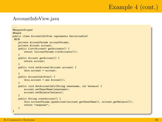 Example 4 (cont.)
AccountInfoView.java
...
@RequestScoped
@Named
public class AccountInfoView implements Serializable{
@EJB
private AccountFacade accountFacade;
private Account account;
public List<Account> getAccounts() {
return (accountFacade.listAccounts());
}
public Account getAccount() {
return account;
}
public void setAccount(Account account) {
this.account = account;
}
public AccountInfoView() {
this.account = new Account();
}
public void SetAccountInfo(String ownername, int balance) {
account.setOwnerName(ownername);
account.setBalance(balance);
}
public String creatAccount() {
this.accountFacade.openAccount(account.getOwnerName(), account.getBalance());
return "response";
}
}
E-Commerce Systems 46
 