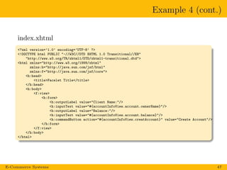 Example 4 (cont.)
index.xhtml
<?xml version=’1.0’ encoding=’UTF-8’ ?>
<!DOCTYPE html PUBLIC "-//W3C//DTD XHTML 1.0 Transitional//EN"
"http://www.w3.org/TR/xhtml1/DTD/xhtml1-transitional.dtd">
<html xmlns="http://www.w3.org/1999/xhtml"
xmlns:h="http://java.sun.com/jsf/html"
xmlns:f="http://java.sun.com/jsf/core">
<h:head>
<title>Facelet Title</title>
</h:head>
<h:body>
<f:view>
<h:form>
<h:outputLabel value="Client Name:"/>
<h:inputText value="#{accountInfoView.account.ownerName}"/>
<h:outputLabel value="Balance:"/>
<h:inputText value="#{accountInfoView.account.balance}"/>
<h:commandButton action="#{accountInfoView.creatAccount}" value="Create Account"/>
</h:form>
</f:view>
</h:body>
</html>
E-Commerce Systems 47
 