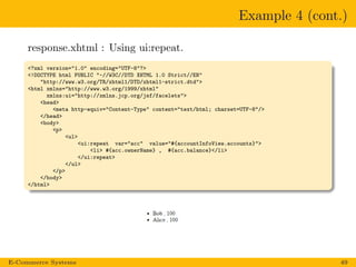 Example 4 (cont.)
response.xhtml : Using ui:repeat.
<?xml version="1.0" encoding="UTF-8"?>
<!DOCTYPE html PUBLIC "-//W3C//DTD XHTML 1.0 Strict//EN"
"http://www.w3.org/TR/xhtml1/DTD/xhtml1-strict.dtd">
<html xmlns="http://www.w3.org/1999/xhtml"
xmlns:ui="http://xmlns.jcp.org/jsf/facelets">
<head>
<meta http-equiv="Content-Type" content="text/html; charset=UTF-8"/>
</head>
<body>
<p>
<ul>
<ui:repeat var="acc" value="#{accountInfoView.accounts}">
<li> #{acc.ownerName} , #{acc.balance}</li>
</ui:repeat>
</ul>
</p>
</body>
</html>
E-Commerce Systems 49
 