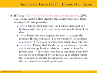 JavaServer Faces (JSF) : Introduction (cont’)
JSF is a MVC (Model-View-Controller) framework. MVC
is a design pattern that divides the application into three
interoperable components:
Model: Classes that represent the business data and any
business logic that govern access to and modiﬁcation of the
data.
View: Pages that your application uses to dynamically
generate HTML responses. The view renders the contents
of a model. A view also forwards user inputs to a controller.
Controller: Classes that handle incoming browser requests,
and it deﬁnes application behavior. It selects views for
presentation. It interprets user inputs and maps them into
actions to be performed by the model. A controller selects
the next view to display based on the user interactions and
the outcome of the model operations.
E-Commerce Systems 5
 