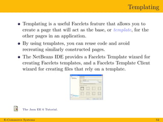 Templating
Templating is a useful Facelets feature that allows you to
create a page that will act as the base, or template, for the
other pages in an application.
By using templates, you can reuse code and avoid
recreating similarly constructed pages.
The NetBeans IDE provides a Facelets Template wizard for
creating Facelets templates, and a Facelets Template Client
wizard for creating ﬁles that rely on a template.
The Java EE 6 Tutorial.
E-Commerce Systems 52
 