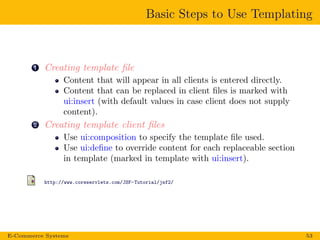 Basic Steps to Use Templating
1 Creating template ﬁle
Content that will appear in all clients is entered directly.
Content that can be replaced in client ﬁles is marked with
ui:insert (with default values in case client does not supply
content).
2 Creating template client ﬁles
Use ui:composition to specify the template ﬁle used.
Use ui:deﬁne to override content for each replaceable section
in template (marked in template with ui:insert).
http://www.coreservlets.com/JSF-Tutorial/jsf2/
E-Commerce Systems 53
 