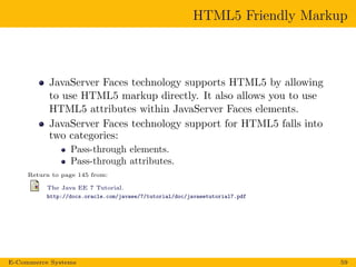 HTML5 Friendly Markup
JavaServer Faces technology supports HTML5 by allowing
to use HTML5 markup directly. It also allows you to use
HTML5 attributes within JavaServer Faces elements.
JavaServer Faces technology support for HTML5 falls into
two categories:
Pass-through elements.
Pass-through attributes.
Return to page 145 from:
The Java EE 7 Tutorial.
http://docs.oracle.com/javaee/7/tutorial/doc/javaeetutorial7.pdf
E-Commerce Systems 59
 
