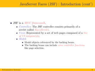 JavaServer Faces (JSF) : Introduction (cont’)
JSF is a MVC framework.
Controller: The JSF controller consists primarily of a
servlet called FacesServlet.
View: Represented by a set of web pages composed of a tree
of UI components.
Model:
Model objects referenced by the backing beans.
The backing beans can include some controller functions
like page selection.
E-Commerce Systems 6
 