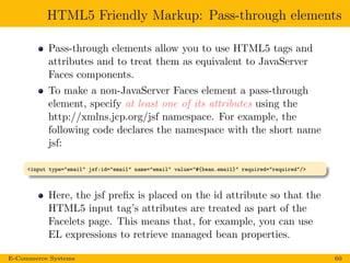 HTML5 Friendly Markup: Pass-through elements
Pass-through elements allow you to use HTML5 tags and
attributes and to treat them as equivalent to JavaServer
Faces components.
To make a non-JavaServer Faces element a pass-through
element, specify at least one of its attributes using the
http://xmlns.jcp.org/jsf namespace. For example, the
following code declares the namespace with the short name
jsf:
<input type="email" jsf:id="email" name="email" value="#{bean.email}" required="required"/>
Here, the jsf preﬁx is placed on the id attribute so that the
HTML5 input tag’s attributes are treated as part of the
Facelets page. This means that, for example, you can use
EL expressions to retrieve managed bean properties.
E-Commerce Systems 60
 