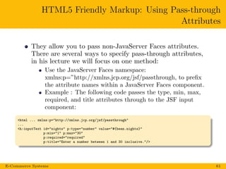 HTML5 Friendly Markup: Using Pass-through
Attributes
They allow you to pass non-JavaServer Faces attributes.
There are several ways to specify pass-through attributes,
in his lecture we will focus on one method:
Use the JavaServer Faces namespace:
xmlns:p=”http://xmlns.jcp.org/jsf/passthrough, to preﬁx
the attribute names within a JavaServer Faces component.
Example : The following code passes the type, min, max,
required, and title attributes through to the JSF input
component:
<html ... xmlns:p="http://xmlns.jcp.org/jsf/passthrough"
...
<h:inputText id="nights" p:type="number" value="#{bean.nights}"
p:min="1" p:max="30"
p:required="required"
p:title="Enter a number between 1 and 30 inclusive."/>
E-Commerce Systems 61
 