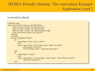 HTML5 Friendly Markup: The reservation Example
Application (cont’)
reservation.xhtml
...
<!DOCTYPE html>
<html xmlns="http://www.w3.org/1999/xhtml"
xmlns:f="http://xmlns.jcp.org/jsf/core"
xmlns:h="http://xmlns.jcp.org/jsf/html"
xmlns:p="http://xmlns.jcp.org/jsf/passthrough"
xmlns:jsf="http://xmlns.jcp.org/jsf">
<h:head>
</h:head>
<h:form prependId="false">
<p>
<label>Name (First Last):</label>
<br/>
<input type="text" jsf:id="full_name" name="full_name"
placeholder="John Doe"
value="#{bean.name}" required="required"/>
</p>
<p>
<label>Email:</label>
<br/>
<input type="email" jsf:id="email" name="email" value="#{bean.email}"
required="required"/>
</p>
E-Commerce Systems 66
 