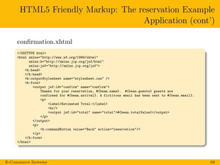 HTML5 Friendly Markup: The reservation Example
Application (cont’)
conﬁrmation.xhtml
<!DOCTYPE html>
<html xmlns="http://www.w3.org/1999/xhtml"
xmlns:h="http://xmlns.jcp.org/jsf/html"
xmlns:jsf="http://xmlns.jcp.org/jsf">
<h:head>
</h:head>
<h:outputStylesheet name="stylesheet.css" />
<h:form>
<output jsf:id="confirm" name="confirm">
Thanks for your reservation, #{bean.name}. #{bean.guests} guests are
confirmed for #{bean.arrival}. A fictitous email has been sent to #{bean.email}.
<p>
<label>Estimated Total:</label>
<br/>
<output jsf:id="total" name="total">#{bean.totalValue}</output>
</p>
</output>
<p>
<h:commandButton value="Back" action="reservation"/>
</p>
</h:form>
</html>
E-Commerce Systems 68
 