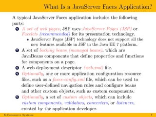 What Is a JavaServer Faces Application?
A typical JavaServer Faces application includes the following
parts:
1 A set of web pages, JSF uses JavaServer Pages (JSP) or
Facelets (recommended) for its presentation technology.
JavaServer Pages (JSP) technology does not support all the
new features available in JSF in the Java EE 7 platform.
2 A set of backing beans (managed beans), which are
JavaBeans components that deﬁne properties and functions
for components on a page.
3 A web deployment descriptor (web.xml) ﬁle.
4 Optionally, one or more application conﬁguration resource
ﬁles, such as a faces-conﬁg.xml ﬁle, which can be used to
deﬁne user-deﬁned navigation rules and conﬁgure beans
and other custom objects, such as custom components.
5 Optionally, a set of custom objects, which can include
custom components, validators, converters, or listeners,
created by the application developer.
E-Commerce Systems 7
 