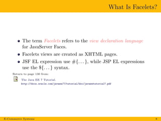 What Is Facelets?
The term Facelets refers to the view declaration language
for JavaServer Faces.
Facelets views are created as XHTML pages.
JSF EL expression use #{. . . }, while JSP EL expressions
use the ${. . . } syntax.
Return to page 130 from:
The Java EE 7 Tutorial.
http://docs.oracle.com/javaee/7/tutorial/doc/javaeetutorial7.pdf
E-Commerce Systems 8
 