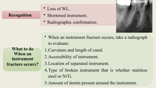 • Loss of WL.
• Shortened instrument.
• Radiographic confirmation.
Recognition
• When an instrument fracture occurs, take a radiograph
to evaluate:
1.Curvature and length of canal.
2.Accessibility of instrument.
3.Location of separated instrument.
4.Type of broken instrument that is whether stainless
steel or NiTi.
5.Amount of dentin present around the instrument.
What to do
When an
instrument
fracture occurs?
 