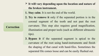  It will vary depending upon the location and nature of
the broken instrument.
1. Stay calm. It is not the end of the world.
2. Try to remove it only if the separated portion is in the
coronal segment of the tooth and not past the root
curvature. This step also requires good magnification,
illumination and proper tools (such as different ultrasonic
tips).
3. Bypass it if the separated segment is apical to the
curvature of the root using hand-instruments and finish
the shaping of that canal with hand-files. Sometimes the
separated file comes loose and can be easily flushed out.
Correction
 
