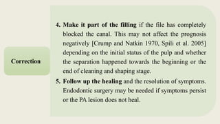 4. Make it part of the filling if the file has completely
blocked the canal. This may not affect the prognosis
negatively [Crump and Natkin 1970, Spili et al. 2005]
depending on the initial status of the pulp and whether
the separation happened towards the beginning or the
end of cleaning and shaping stage.
5. Follow up the healing and the resolution of symptoms.
Endodontic surgery may be needed if symptoms persist
or the PA lesion does not heal.
Correction
 