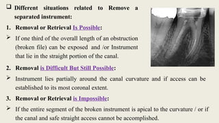  Different situations related to Remove a
separated instrument:
1. Removal or Retrieval Is Possible:
 If one third of the overall length of an obstruction
(broken file) can be exposed and /or Instrument
that lie in the straight portion of the canal.
2. Removal is Difficult But Still Possible:
 Instrument lies partially around the canal curvature and if access can be
established to its most coronal extent.
3. Removal or Retrieval is Impossible:
 If the entire segment of the broken instrument is apical to the curvature / or if
the canal and safe straight access cannot be accomplished.
 
