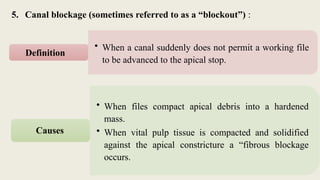 5. Canal blockage (sometimes referred to as a “blockout”) :
• When a canal suddenly does not permit a working file
to be advanced to the apical stop.
Definition
• When files compact apical debris into a hardened
mass.
• When vital pulp tissue is compacted and solidified
against the apical constricture a “fibrous blockage
occurs.
Causes
 