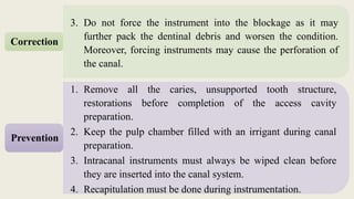 3. Do not force the instrument into the blockage as it may
further pack the dentinal debris and worsen the condition.
Moreover, forcing instruments may cause the perforation of
the canal.
Correction
1. Remove all the caries, unsupported tooth structure,
restorations before completion of the access cavity
preparation.
2. Keep the pulp chamber filled with an irrigant during canal
preparation.
3. Intracanal instruments must always be wiped clean before
they are inserted into the canal system.
4. Recapitulation must be done during instrumentation.
Prevention
 