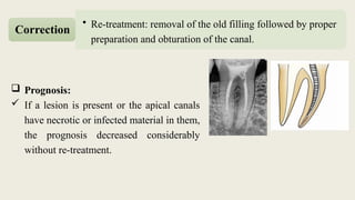  Prognosis:
 If a lesion is present or the apical canals
have necrotic or infected material in them,
the prognosis decreased considerably
without re-treatment.
• Re-treatment: removal of the old filling followed by proper
preparation and obturation of the canal.
Correction
 