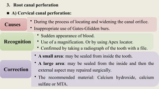 3. Root canal perforation
■ A) Cervical canal perforation:
• During the process of locating and widening the canal orifice.
• Inappropriate use of Gates-Glidden burs.
Causes
• Sudden appearance of blood.
• Use of a magnification. Or by using Apex locator.
• Confirmed by taking a radiograph of the tooth with a file.
Recognition
• A small area: may be sealed from inside the tooth.
• A large area: may be sealed from the inside and then the
external aspect may repaired surgically.
• The recommended material: Calcium hydroxide, calcium
sulfate or MTA.
Correction
 