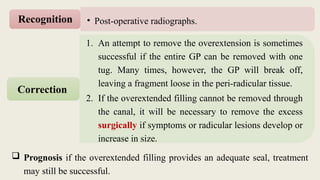 1. An attempt to remove the overextension is sometimes
successful if the entire GP can be removed with one
tug. Many times, however, the GP will break off,
leaving a fragment loose in the peri-radicular tissue.
2. If the overextended filling cannot be removed through
the canal, it will be necessary to remove the excess
surgically if symptoms or radicular lesions develop or
increase in size.
Correction
 Prognosis if the overextended filling provides an adequate seal, treatment
may still be successful.
• Post-operative radiographs.
Recognition
 