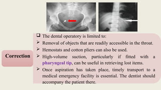  The dental operatory is limited to:
 Removal of objects that are readily accessible in the throat.
 Hemostats and cotton pliers can also be used.
 High-volume suction, particularly if fitted with a
pharyngeal tip, can be useful in retrieving lost items.
 Once aspiration has taken place, timely transport to a
medical emergency facility is essential. The dentist should
accompany the patient there.
Correction
 