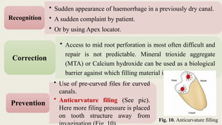 • Use of pre-curved files for curved
canals.
• Anticurvature filing (See pic).
Here more filing pressure is placed
on tooth structure away from
Prevention
Fig. 10. Anticurvature filling
• Sudden appearance of haemorrhage in a previously dry canal.
• A sudden complaint by patient.
• Or by using Apex locator.
Recognition
• Access to mid root perforation is most often difficult and
repair is not predictable. Mineral trioxide aggregate
(MTA) or Calcium hydroxide can be used as a biological
barrier against which filling material is packed.
Correction
 
