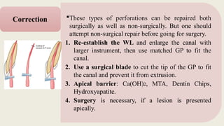 These types of perforations can be repaired both
surgically as well as non-surgically. But one should
attempt non-surgical repair before going for surgery.
1. Re-establish the WL and enlarge the canal with
larger instrument, then use matched GP to fit the
canal.
2. Use a surgical blade to cut the tip of the GP to fit
the canal and prevent it from extrusion.
3. Apical barrier: Ca(OH)2, MTA, Dentin Chips,
Hydroxyapatite.
4. Surgery is necessary, if a lesion is presented
apically.
Correction
 