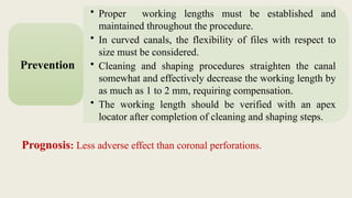 • Proper working lengths must be established and
maintained throughout the procedure.
• In curved canals, the flexibility of files with respect to
size must be considered.
• Cleaning and shaping procedures straighten the canal
somewhat and effectively decrease the working length by
as much as 1 to 2 mm, requiring compensation.
• The working length should be verified with an apex
locator after completion of cleaning and shaping steps.
Prevention
Prognosis: Less adverse effect than coronal perforations.
 