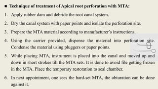 ■ Technique of treatment of Apical root perforation with MTA:
1. Apply rubber dam and debride the root canal system.
2. Dry the canal system with paper points and isolate the perforation site.
3. Prepare the MTA material according to manufacturer’s instructions.
4. Using the carrier provided, dispense the material into perforation site.
Condense the material using pluggers or paper points.
5. While placing MTA, instrument is placed into the canal and moved up and
down in short strokes till the MTA sets. It is done to avoid file getting frozen
in the MTA. Place the temporary restoration to seal chamber.
6. In next appointment, one sees the hard-set MTA, the obturation can be done
against it.
 