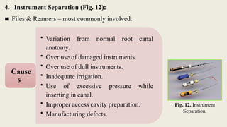 4. Instrument Separation (Fig. 12):
■ Files & Reamers – most commonly involved.
Fig. 12. Instrument
Separation.
• Variation from normal root canal
anatomy.
• Over use of damaged instruments.
• Over use of dull instruments.
• Inadequate irrigation.
• Use of excessive pressure while
inserting in canal.
• Improper access cavity preparation.
• Manufacturing defects.
Cause
s
 