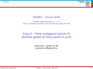 Introduction
ELE2611 - Circuits Actifs
3 credits, heures/semaine: 4 - 0 - 5
https://moodle.polymtl.ca/course/view.php?id=1756
Cours 5 - Filtres analogiques lin´eaires III
Synth`ese globale de ﬁltres passifs et actifs
Instructeur: Jerome Le Ny
jerome.le-ny@polymtl.ca
Version du 20 octobre 2014 ELE2611 - Circuits Actifs - c Le Ny, J. 1/38
 