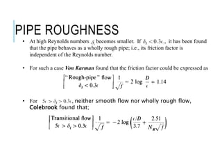 PIPE ROUGHNESS
• At high Reynolds numbers becomes smaller. If , it has been found
that the pipe behaves as a wholly rough pipe; i.e., its friction factor is
independent of the Reynolds number.
• For such a case Von Karman found that the friction factor could be expressed as
• For , neither smooth flow nor wholly rough flow,
Colebrook found that;
t
 