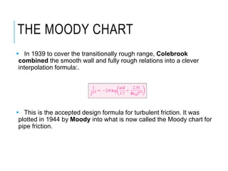 THE MOODY CHART
 In 1939 to cover the transitionally rough range, Colebrook
combined the smooth wall and fully rough relations into a clever
interpolation formula:.
 This is the accepted design formula for turbulent friction. It was
plotted in 1944 by Moody into what is now called the Moody chart for
pipe friction.
 
