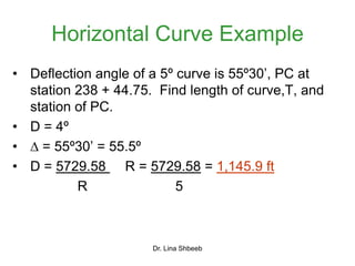 Dr. Lina Shbeeb
Horizontal Curve Example
• Deflection angle of a 5º curve is 55º30’, PC at
station 238 + 44.75. Find length of curve,T, and
station of PC.
• D = 4º
•  = 55º30’ = 55.5º
• D = 5729.58 R = 5729.58 = 1,145.9 ft
R 5
 