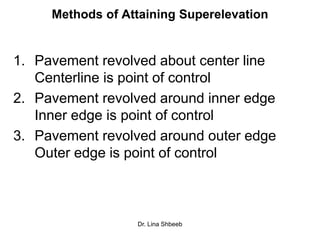 Dr. Lina Shbeeb
Methods of Attaining Superelevation
1. Pavement revolved about center line
Centerline is point of control
2. Pavement revolved around inner edge
Inner edge is point of control
3. Pavement revolved around outer edge
Outer edge is point of control
 