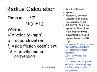 Dr. Lina Shbeeb
Radius Calculation
Rmin = ___V2______
15(e + fs)
Where:
V = velocity (mph)
e = superelevation
fs =side friction coefficient
15 = gravity and unit
conversion
fs is a function of
• speed,
• Roadway surface,
• weather condition,
• tire condition, ect
• AASHTO: 0.5 if the
speed is 20 mph with
new tires and wet
pavement to 0.35 if
speed becomes 60
mph
e-value as function of road
and surface conditions
0.1: commonly used,
highway
0.08: snow and ice,
highway
0.12: low-volume, gravel-
surfaced, rural (drainage)
0.4-0.6: urban, traffic
congestion
 