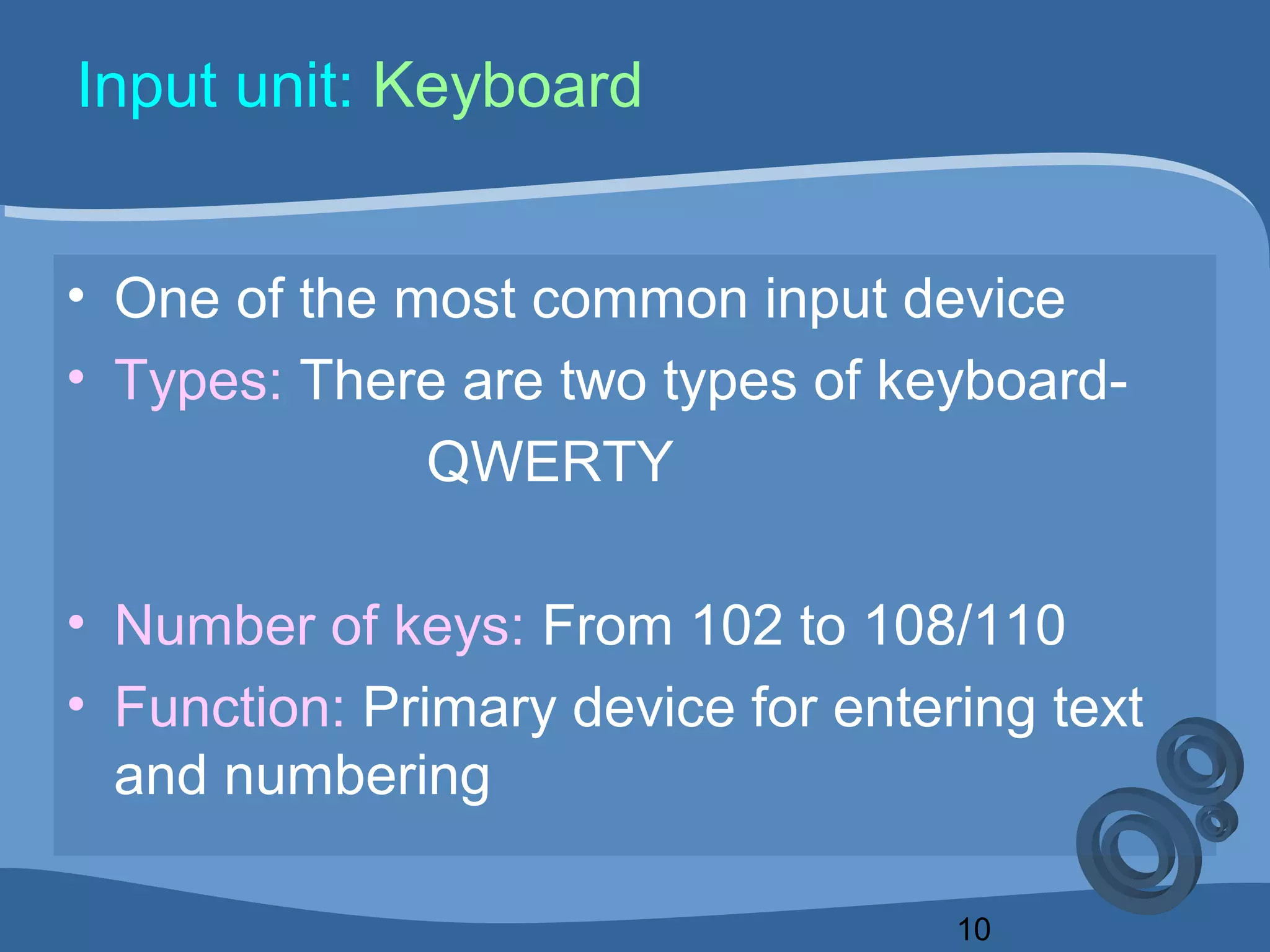 10
Input unit: Keyboard
• One of the most common input device
• Types: There are two types of keyboard-
QWERTY
• Number of keys: From 102 to 108/110
• Function: Primary device for entering text
and numbering
 