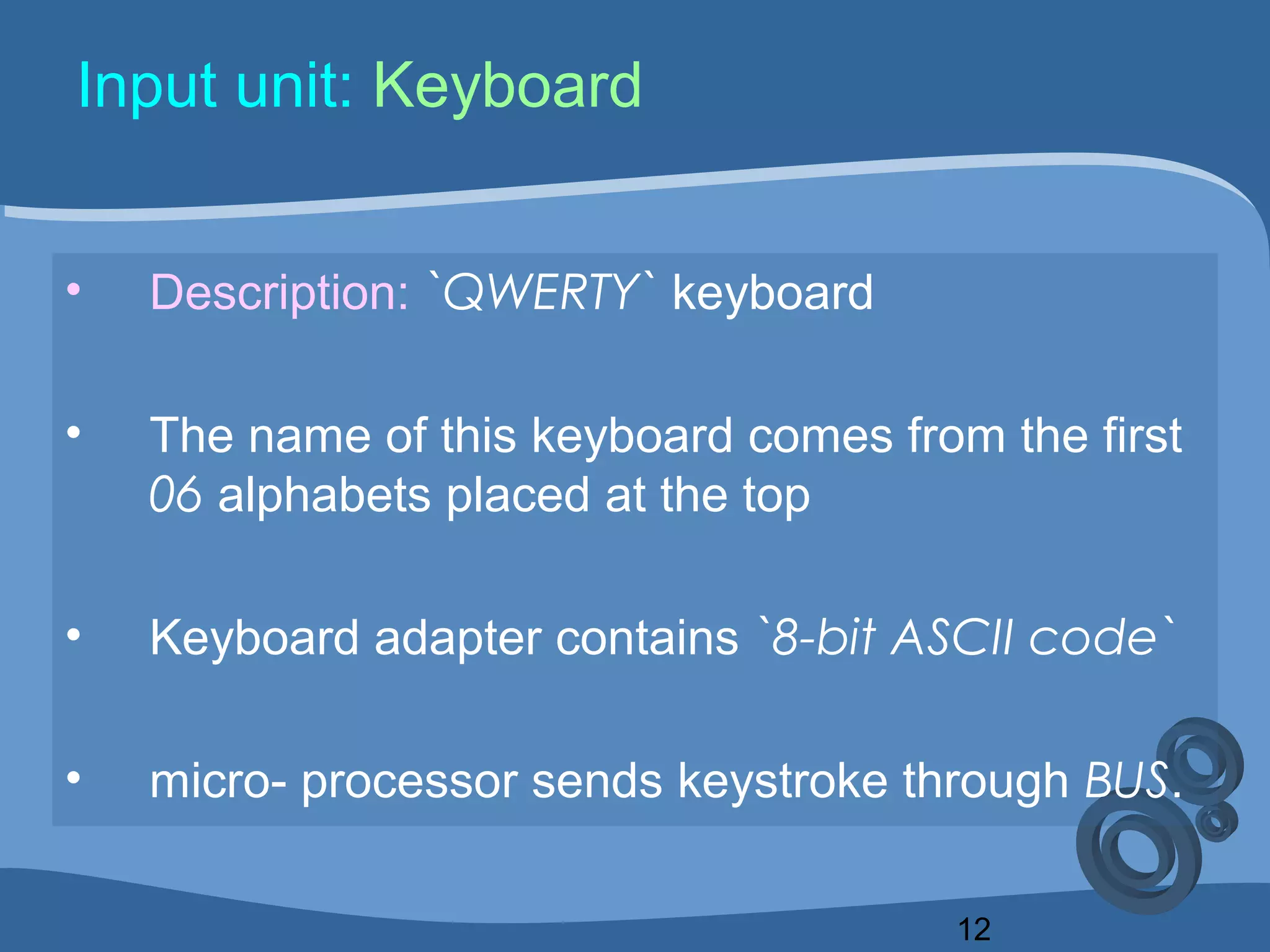 12
Input unit: Keyboard
• Description: `QWERTY` keyboard
• The name of this keyboard comes from the first
06 alphabets placed at the top
• Keyboard adapter contains `8-bit ASCII code`
• micro- processor sends keystroke through BUS.
 