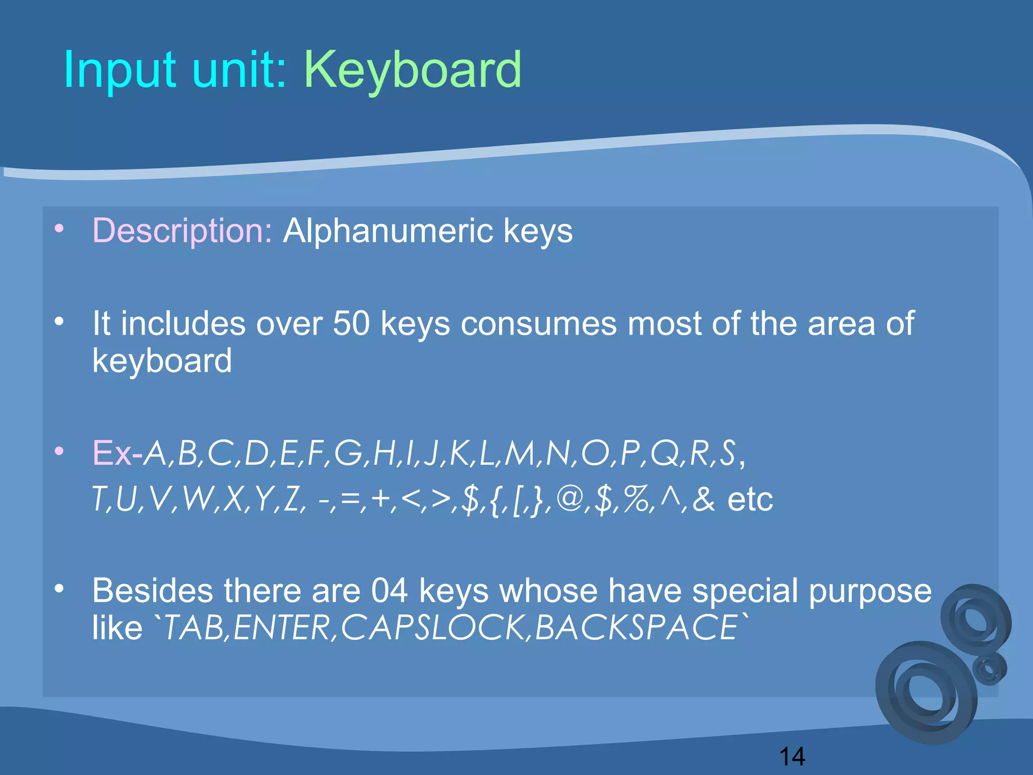 14
Input unit: Keyboard
• Description: Alphanumeric keys
• It includes over 50 keys consumes most of the area of
keyboard
• Ex-A,B,C,D,E,F,G,H,I,J,K,L,M,N,O,P,Q,R,S,
T,U,V,W,X,Y,Z, -,=,+,<,>,$,{,[,},@,$,%,^,& etc
• Besides there are 04 keys whose have special purpose
like `TAB,ENTER,CAPSLOCK,BACKSPACE`
 