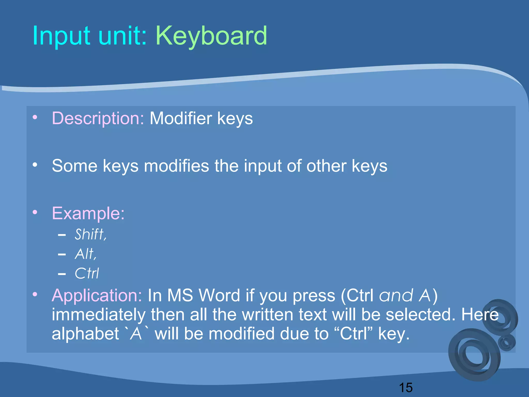 15
Input unit: Keyboard
• Description: Modifier keys
• Some keys modifies the input of other keys
• Example:
– Shift,
– Alt,
– Ctrl
• Application: In MS Word if you press (Ctrl and A)
immediately then all the written text will be selected. Here
alphabet `A` will be modified due to “Ctrl” key.
 