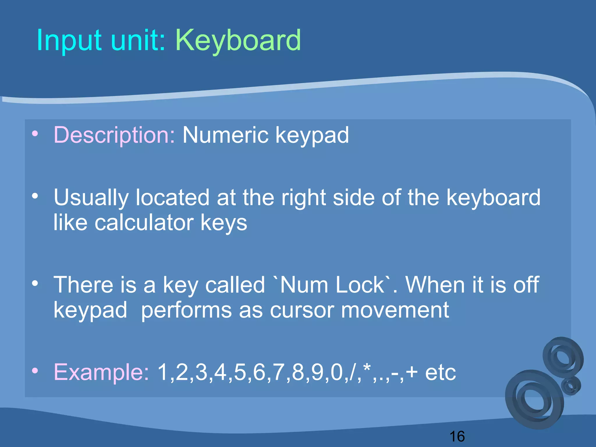 16
Input unit: Keyboard
• Description: Numeric keypad
• Usually located at the right side of the keyboard
like calculator keys
• There is a key called `Num Lock`. When it is off
keypad performs as cursor movement
• Example: 1,2,3,4,5,6,7,8,9,0,/,*,.,-,+ etc
 
