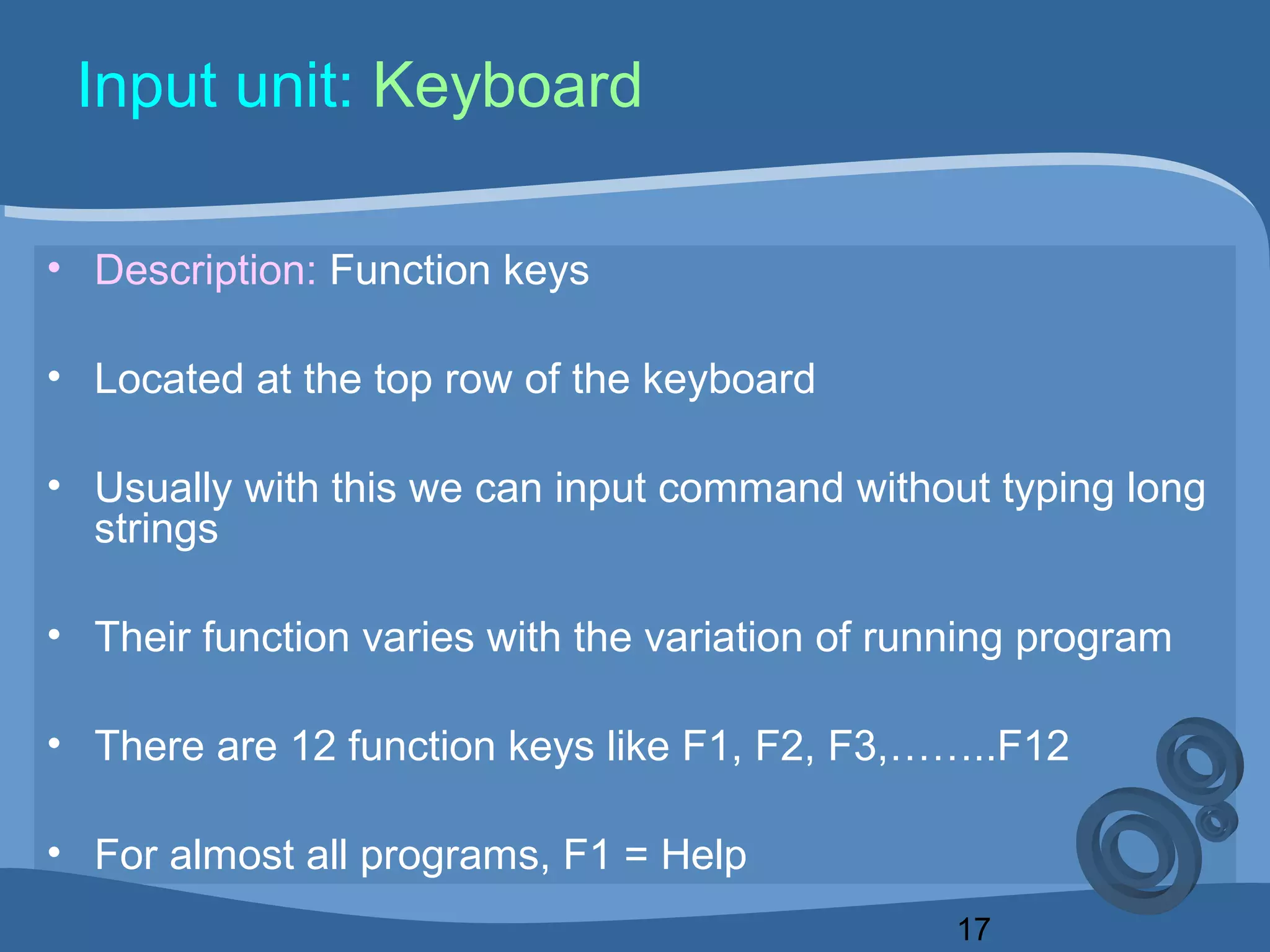 17
Input unit: Keyboard
• Description: Function keys
• Located at the top row of the keyboard
• Usually with this we can input command without typing long
strings
• Their function varies with the variation of running program
• There are 12 function keys like F1, F2, F3,……..F12
• For almost all programs, F1 = Help
 