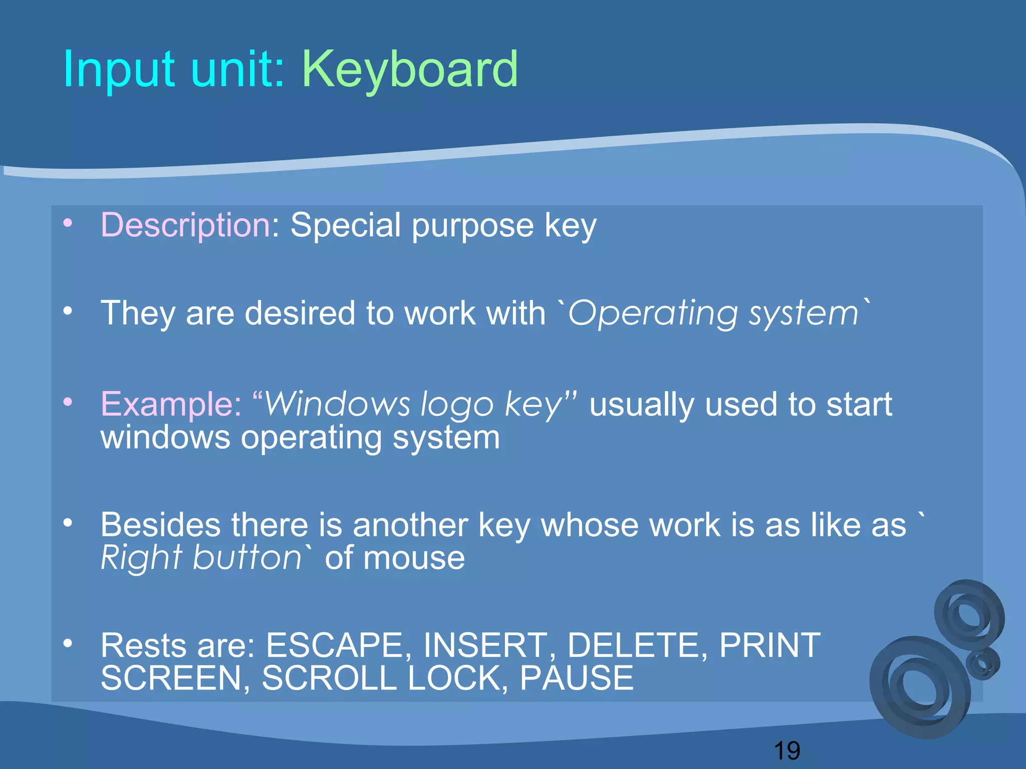 19
Input unit: Keyboard
• Description: Special purpose key
• They are desired to work with `Operating system`
• Example: “Windows logo key” usually used to start
windows operating system
• Besides there is another key whose work is as like as `
Right button` of mouse
• Rests are: ESCAPE, INSERT, DELETE, PRINT
SCREEN, SCROLL LOCK, PAUSE
 